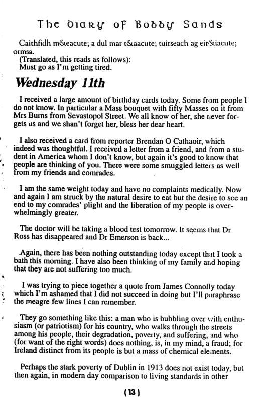 The D1ary oF BoddyYy Sands  Caithfidh meacute; a dul mar tSaacute; twirseach ag eirSiacute; ormsa.  (Translated, this reads as follows):  Must go as I’m gelting tired.  Wednesday 11th  I received a large amount of birthday cards today. Some from people 1 do not know. In particular a Mass bouquet with fifty Masses on it from Mrs Bums from Sevastopol Street. We all know of her, she never for- gets us and we shan’t forget her, bless her dear heart.  1 also received a card from reporter Brendan O Cathaoir, which indeed was thoughtful. I received a letter from a friend, and from a stu- dentin America whom I don’t know, but again it’s good o know that people are thinking of you. There were some smuggled letters as well from my friends and comrades.  1am the same weight today and have no complaints medically. Now and again 1 am struck by the natural desire to cat but the desire (0 sce an  end to my comrades" plight and the liberation of my people is over- whelmingly greater.  ‘The doctor will be taking a blood test tomorrow. It scems that Dr Ross has disappearcd and Dr Emerson is back..  Again, there has been nothing outsta bath this morning. I have also been thi that they are not suffering too much.  g today except that I took a king of my family ard hoping  1 was trying (o piece together a quote from James Connolly today which I’m ashamed that I did not succeed in doing but I’ll paraphrase the meagre few lines I can remember.  «They go something like this: a man who is bubbling over vith enthu- siasm (or patriotism) for his country, who walks through the streets among his people, their degradation, poverty, and suffering, and who (for want of the right words) does nothing, is, in my mind, a fraud; for Treland distinct from its people is but a mass of chemical clements.  Pechaps the stark poverty of Dublin in 1913 does not exist today, but then again, in modern day comparison to living standards in other  (1) 